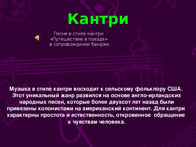 Кантри Песня в стиле кантри «Путешествие в поезде» в сопровождении банджо Музыка в стиле кантри восходит к сельскому фольклору США.  Этот уникальный жанр развился на основе англо-ирландских  народных песен, которые более двухсот лет назад были  привезены колонистами на американский континент. Для кантри характерны простота и естественность, откровенное обращение  к чувствам человека.
