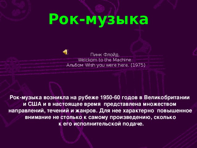 Рок-музыка Пинк Флойд. Welckom to the Machine . Альбом Wish you were here. (1975) Рок-музыка возникла на рубеже 1950-60 годов в Великобритании и США и в настоящее время представлена множеством направлений, течений и жанров. Для нее характерно повышенное  внимание не столько к самому произведению, сколько  к его исполнительской подаче.