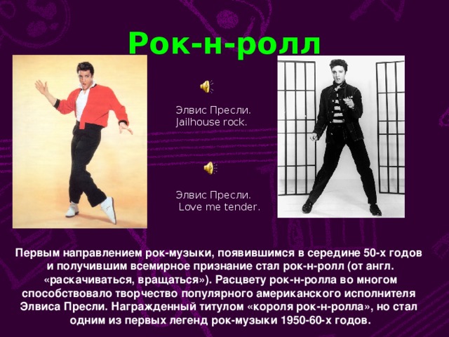 Рок-н-ролл Элвис Пресли. Jailhouse rock. Элвис Пресли.  Love me tender . Первым направлением рок-музыки, появившимся в середине 50-х годов и получившим всемирное признание стал рок-н-ролл (от англ.  «раскачиваться, вращаться»). Расцвету рок-н-ролла во многом способствовало творчество популярного американского исполнителя Элвиса Пресли. Награжденный титулом «короля рок-н-ролла», но стал одним из первых легенд рок-музыки 1950-60-х годов.