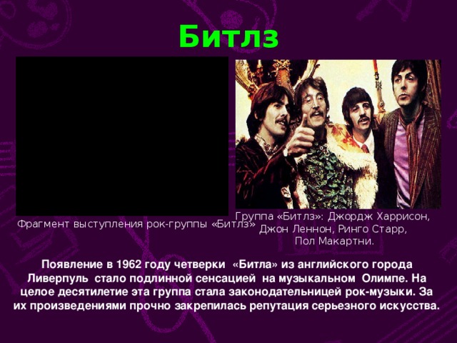 Битлз Группа «Битлз»: Джордж Харрисон, Джон Леннон, Ринго Старр, Пол Макартни. Фрагмент выступления рок-группы «Битлз» Появление в 1962 году четверки «Битла» из английского города Ливерпуль стало подлинной сенсацией на музыкальном Олимпе. На целое десятилетие эта группа стала законодательницей рок-музыки. За их произведениями прочно закрепилась репутация серьезного искусства.