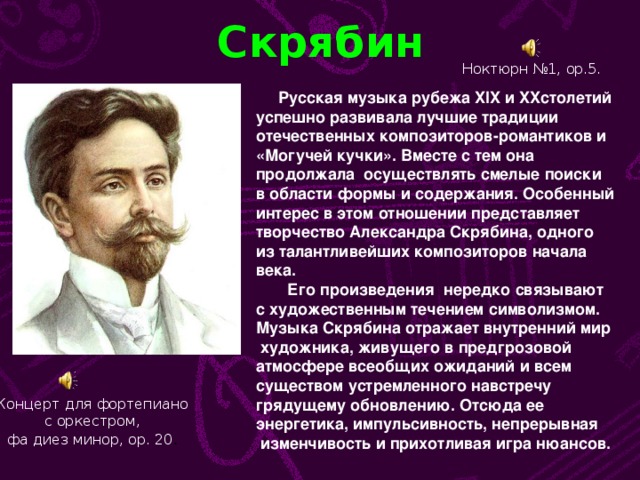 Скрябин Ноктюрн №1, ор.5.  Русская музыка рубежа XIX и XX столетий успешно развивала лучшие традиции отечественных композиторов-романтиков и «Могучей кучки». Вместе с тем она продолжала осуществлять смелые поиски в области формы и содержания. Особенный интерес в этом отношении представляет творчество Александра Скрябина, одного из талантливейших композиторов начала века.  Его произведения нередко связывают с художественным течением символизмом. Музыка Скрябина отражает внутренний мир  художника, живущего в предгрозовой атмосфере всеобщих ожиданий и всем существом устремленного навстречу грядущему обновлению. Отсюда ее энергетика, импульсивность, непрерывная  изменчивость и прихотливая игра нюансов. Концерт для фортепиано  с оркестром, фа диез минор, ор. 20 .