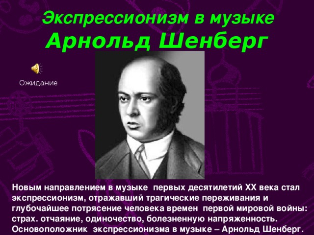 Экспрессионизм в музыке  Арнольд Шенберг Ожидание Новым направлением в музыке первых десятилетий XX века стал экспрессионизм, отражавший трагические переживания и глубочайшее потрясение человека времен первой мировой войны: страх. отчаяние, одиночество, болезненную напряженность. Основоположник экспрессионизма в музыке – Арнольд Шенберг.