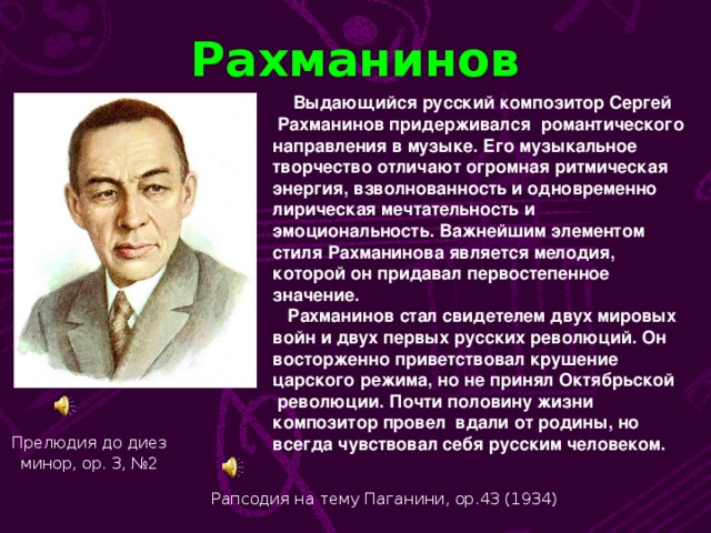 Рахманинов  Выдающийся русский композитор Сергей  Рахманинов придерживался романтического направления в музыке. Его музыкальное творчество отличают огромная ритмическая энергия, взволнованность и одновременно лирическая мечтательность и эмоциональность. Важнейшим элементом стиля Рахманинова является мелодия, которой он придавал первостепенное значение.  Рахманинов стал свидетелем двух мировых войн и двух первых русских революций. Он восторженно приветствовал крушение царского режима, но не принял Октябрьской  революции. Почти половину жизни композитор провел вдали от родины, но всегда чувствовал себя русским человеком. Прелюдия до диез минор, ор. 3, №2  Рапсодия на тему Паганини, ор.43 (1934)