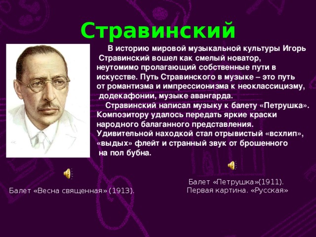 Стравинский  В историю мировой музыкальной культуры Игорь  Стравинский вошел как смелый новатор, неутомимо пролагающий собственные пути в искусстве. Путь Стравинского в музыке – это путь от романтизма и импрессионизма к неоклассицизму,  додекафонии, музыке авангарда.  Стравинский написал музыку к балету «Петрушка». Композитору удалось передать яркие краски народного балаганного представления. Удивительной находкой стал отрывистый «всхлип», «выдых» флейт и странный звук от брошенного  на пол бубна. Балет «Петрушка»(1911).  Первая картина. «Русская» Балет «Весна священная» (1913).