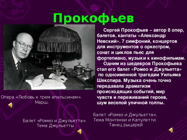 Прокофьев  Сергей Прокофьев – автор 8 опер, балетов, кантаты «Александр Невский». 7 симфоний, концертов для инструментов о оркестром, сонат и циклов пьес для фортепиано, музыки к кинофильмам.  Одним из шедевров Прокофьева стал его балет «Ромео и Джульетта»  по одноименной трагедии Уильяма Шекспира. Музыка очень точно передавала драматизм происходящих событий, мир чувств и переживаний героев, шум веселой уличной толпы. Опера «Любовь к трем апельсинам».  Марш. Балет «Ромео и Джульетта». Тема Монтекки и Капулетти. Танец рыцарей Балет «Ромео и Джульетта». Тема Джульетты