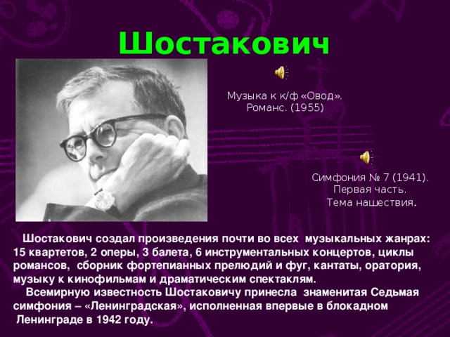 Шостакович Музыка к к/ф «Овод». Романс. (1955) Симфония № 7 (1941). Первая часть. Тема нашествия .  Шостакович создал произведения почти во всех музыкальных жанрах: 15 квартетов, 2 оперы, 3 балета, 6 инструментальных концертов, циклы романсов, сборник фортепианных прелюдий и фуг, кантаты, оратория, музыку к кинофильмам и драматическим спектаклям.  Всемирную известность Шостаковичу принесла знаменитая Седьмая симфония – «Ленинградская», исполненная впервые в блокадном  Ленинграде в 1942 году.