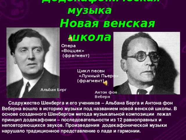 Додекафоническая музыка  Новая венская школа Опера «Воццек»  (фрагмент) Цикл песен  «Лунный Пьеро» (фрагмент) Альбан Берг Антон фон Веберн  Содружество Шенберга и его учеников – Альбана Берга и Антона фон Веберна вошло в историю музыки под названием новой венской школы. В основе созданного Шенбергом метода музыкальной композиции лежал принцип додекафонии – последовательности из 12 равноправных и неповторяющихся звуков. Произведения додекафонической музыки нарушало традиционное представление о ладе и гармонии.