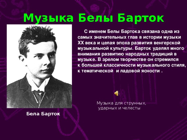 Музыка Белы Барток  С именем Белы Бартока связана одна из самых значительных глав в истории музыки ХХ века и целая эпоха развития венгерской музыкальной культуры. Барток уделял много внимания развитию народных традиций в музыке. В зрелом творчестве он стремился к большей классичности музыкального стиля, к тематической и ладовой ясности  . Музыка для струнных,  ударных и челесты Бела Барток