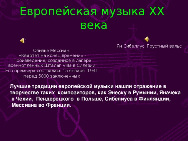 Европейская музыка XX века Ян Сибелиус. Грустный вальс Оливье Мессиан. «Квартет на конец времени» - Произведение, созданное в лагере  военнопленных Шталаг VIII а в Силезии. Его премьера состоялась 15 января 1941 перед 5000 заключенных . Лучшие традиции европейской музыки нашли отражение в творчестве таких композиторов, как Энеску в Румынии, Яначека  в Чехии, Пендерецкого в Польше, Сибелиуса в Финляндии,  Мессиана во Франции.
