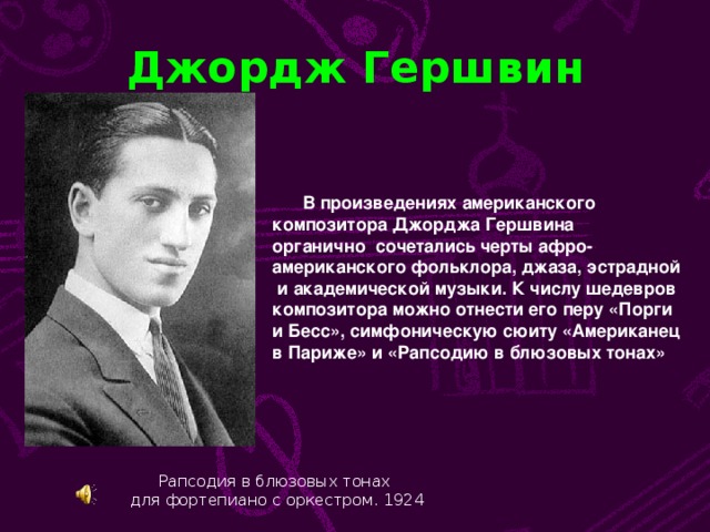 Джордж Гершвин  В произведениях американского композитора Джорджа Гершвина органично сочетались черты афро- американского фольклора, джаза, эстрадной  и академической музыки. К числу шедевров композитора можно отнести его перу «Порги и Бесс», симфоническую сюиту «Американец в Париже» и «Рапсодию в блюзовых тонах» Рапсодия в блюзовых тонах для фортепиано с оркестром. 1924