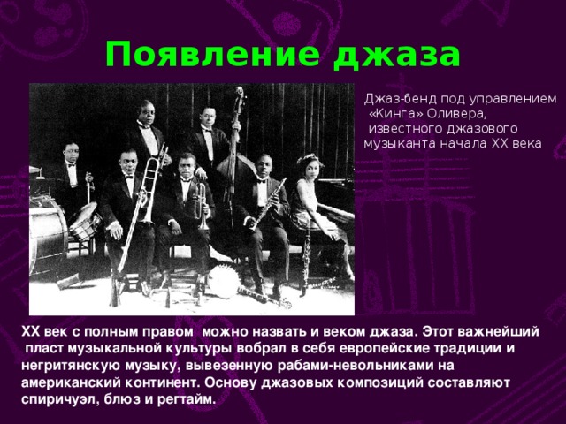 Появление джаза Джаз-бенд под управлением  «Кинга» Оливера,  известного джазового музыканта начала ХХ века ХХ век с полным правом можно назвать и веком джаза. Этот важнейший  пласт музыкальной культуры вобрал в себя европейские традиции и негритянскую музыку, вывезенную рабами-невольниками на американский континент. Основу джазовых композиций составляют спиричуэл, блюз и регтайм.