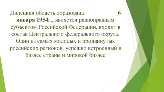 Липецкая область образована 6 января 1954 г. , является равноправным субъектом Российской Федерации, входит в состав Центрального федерального округа. Один из самых молодых и продвинутых российских регионов, успешно встроенный в бизнес страны и мировой бизнес    