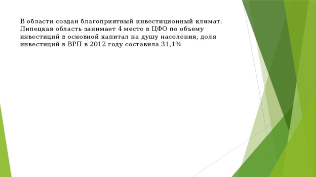 В области создан благоприятный  инвестиционный  климат. Липецкая область занимает 4 место в ЦФО по объему инвестиций в основной капитал на душу населения, доля инвестиций в ВРП в 2012 году составила 31,1% 