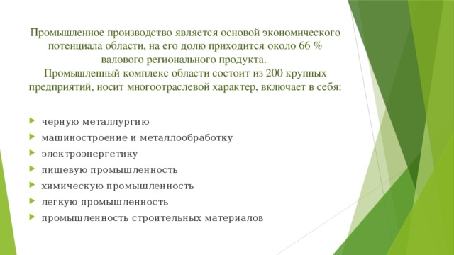 Промышленное производство является основой экономического потенциала области, на его долю приходится около 66 % валового регионального продукта.  Промышленный комплекс области состоит из 200 крупных предприятий, носит многоотраслевой характер, включает в себя: черную металлургию машиностроение и металлообработку электроэнергетику пищевую промышленность химическую промышленность легкую промышленность промышленность строительных материалов 