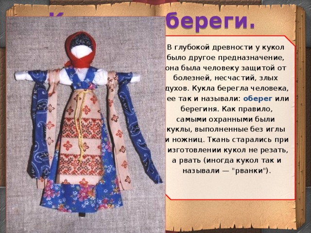 Куклы – обереги. В глубокой древности у кукол было другое предназначение, она была человеку защитой от болезней, несчастий, злых духов. Кукла берегла человека,  ее так и называли: оберег или  берегиня. Как правило, самыми охранными были куклы, выполненные без иглы и ножниц. Ткань старались при  изготовлении кукол не резать,  а рвать (иногда кукол так и называли — 