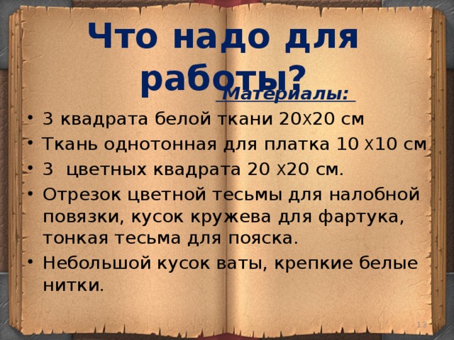 Что надо для работы?   Материалы: 3 квадрата белой ткани 20 X 20 см Ткань однотонная для платка 10 X 10 см 3  цветных квадрата 20 X 20 см. Отрезок цветной тесьмы для налобной повязки, кусок кружева для фартука, тонкая тесьма для пояска. Небольшой кусок ваты, крепкие белые нитки.