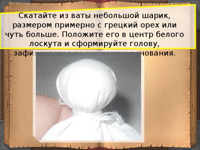 Скатайте из ваты небольшой шарик, размером примерно с грецкий орех или чуть больше. Положите его в центр белого лоскута и сформируйте голову, зафиксировав ее нитками у основания.