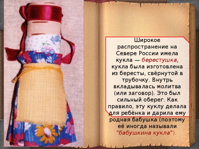 Широкое распространение на Севере России имела кукла — берестушка , кукла была изготовлена из бересты, свёрнутой в трубочку. Внутрь вкладывалась молитва (или заговор). Это был сильный оберег. Как правило, эту куклу делала для ребёнка и дарила ему родная бабушка (поэтому её иногда называли 