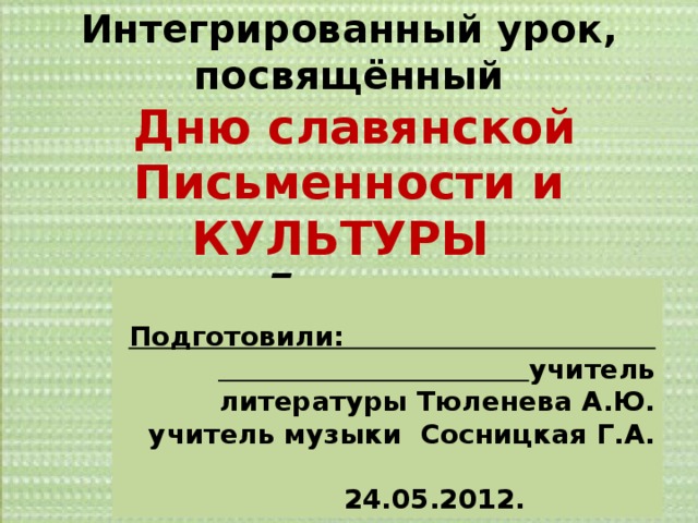 Интегрированный урок, посвящённый  Дню славянской Письменности и КУЛЬТУРЫ 7 класс       Подготовили: учитель литературы Тюленева А.Ю. учитель музыки Сосницкая Г.А.   24.05.2012. 