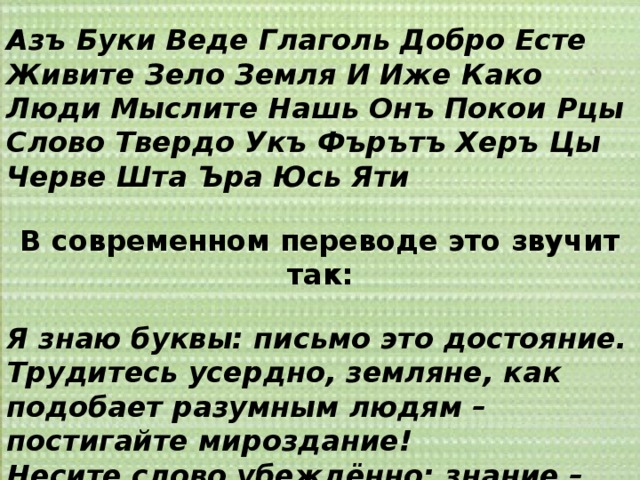 Азъ Буки Веде Глаголь Добро Есте Живите Зело Земля И Иже Како Люди Мыслите Нашь Онъ Покои Рцы Слово Твердо Укъ Фърътъ Херъ Цы Черве Шта Ъра Юсь Яти В современном переводе это звучит так: Я знаю буквы: письмо это достояние. Трудитесь усердно, земляне, как подобает разумным людям – постигайте мироздание! Несите слово убеждённо: знание – дар Божий! Дерзайте, вникайте, чтобы Сущего свет постичь! 