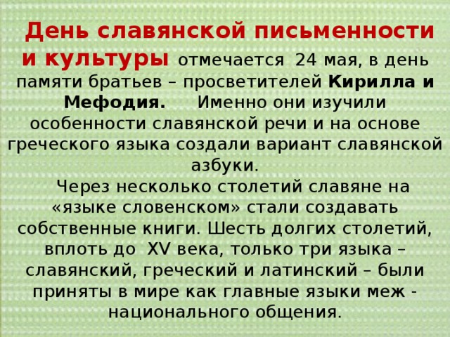  День славянской письменности и культуры отмечается 24 мая, в день памяти братьев – просветителей Кирилла и Мефодия. Именно они изучили особенности славянской речи и на основе греческого языка создали вариант славянской азбуки.  Через несколько столетий славяне на «языке словенском» стали создавать собственные книги. Шесть долгих столетий, вплоть до XV века, только три языка – славянский, греческий и латинский – были приняты в мире как главные языки меж - национального общения. 