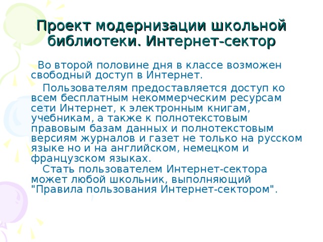 Проект модернизации школьной библиотеки. Интернет-сектор  Во второй половине дня в классе возможен свободный доступ в Интернет.  Пользователям предоставляется доступ ко всем бесплатным некоммерческим ресурсам сети Интернет, к электронным книгам, учебникам, а также к полнотекстовым правовым базам данных и полнотекстовым версиям журналов и газет не только на русском языке но и на английском, немецком и французском языках.  Стать пользователем Интернет-сектора может любой школьник, выполняющий 