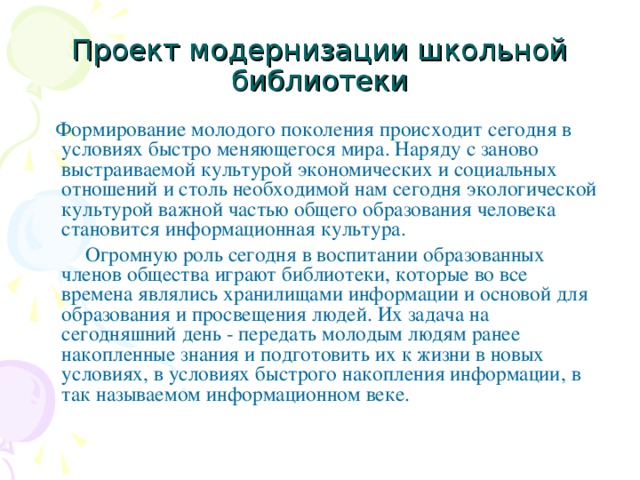 Проект модернизации школьной библиотеки  Формирование молодого поколения происходит сегодня в условиях быстро меняющегося мира. Наряду с заново выстраиваемой культурой экономических и социальных отношений и столь необходимой нам сегодня экологической культурой важной частью общего образования человека становится информационная культура.  Огромную роль сегодня в воспитании образованных членов общества играют библиотеки, которые во все времена являлись хранилищами информации и основой для образования и просвещения людей. Их задача на сегодняшний день - передать молодым людям ранее накопленные знания и подготовить их к жизни в новых условиях, в условиях быстрого накопления информации, в так называемом информационном веке.