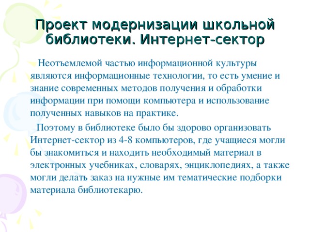 Проект модернизации школьной библиотеки. Интернет-сектор  Неотъемлемой частью информационной культуры являются информационные технологии, то есть умение и знание современных методов получения и обработки информации при помощи компьютера и использование полученных навыков на практике.  Поэтому в библиотеке было бы здорово организовать Интернет-сектор из 4-8 компьютеров, где учащиеся могли бы знакомиться и находить необходимый материал в электронных учебниках, словарях, энциклопедиях, а также могли делать заказ на нужные им тематические подборки материала библиотекарю.