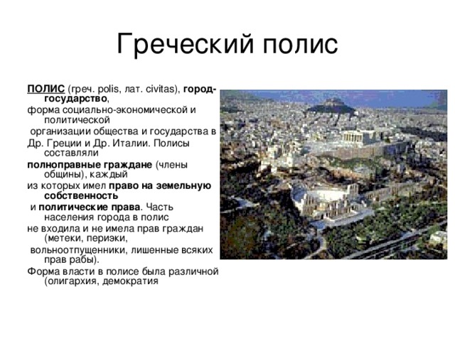 Греческий полис ПОЛИС (греч. polis, лат. сivitas), город-государство , форма социально-экономической и политической  организации общества и государства в Др. Греции и Др. Италии. Полисы составляли полноправные граждане (члены общины), каждый из которых имел право на земельную собственность  и политические права . Часть населения города в полис не входила и не имела прав граждан (метеки, периэки,  вольноотпущенники, лишенные всяких прав рабы). Форма власти в полисе была различной (олигархия, демократия 
