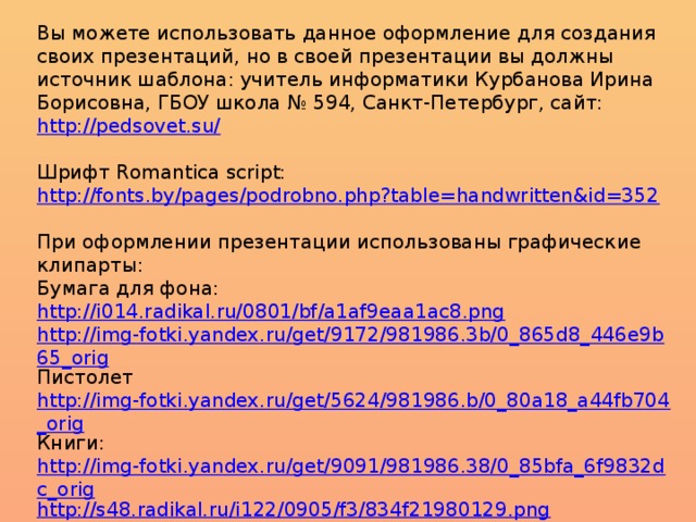 Вы можете использовать данное оформление для создания своих презентаций, но в своей презентации вы должны источник шаблона: учитель информатики Курбанова Ирина Борисовна, ГБОУ школа № 594, Санкт-Петербург, сайт: http://pedsovet.su/  Шрифт Romantica script: http://fonts.by/pages/podrobno.php?table=handwritten&id=352  При оформлении презентации использованы графические клипарты: Бумага для фона: http://i014.radikal.ru/0801/bf/a1af9eaa1ac8.png http://img-fotki.yandex.ru/get/9172/981986.3b/0_865d8_446e9b65_orig Пистолет http://img-fotki.yandex.ru/get/5624/981986.b/0_80a18_a44fb704_orig Книги: http://img-fotki.yandex.ru/get/9091/981986.38/0_85bfa_6f9832dc_orig http://s48.radikal.ru/i122/0905/f3/834f21980129.png  Чернильница: http://www.rastut-goda.ru/photographic/school-framework/item/1301-school-photo-frame-i-and-my-class-.html  Подсвечник: http://i076.radikal.ru/1209/cc/de92e7d2453c.png  Свеча: http://i068.radikal.ru/1208/10/d8c83cf1db70.png Роза: http://lenagold.narod.ru/fon/clipart/r/roza/kras/roza302.png  