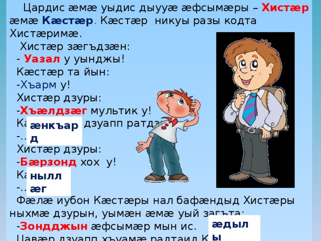  Цардис æмæ уыдис дыууæ æфсымæры – Хистæр æмæ Кæстæр . Кæстæр никуы разы кодта Хистæримæ.  Хистæр зæгъдзæн:  - Уазал  у уынджы!  Кæстæр та йын:  - Хъарм у!  Хистæр дзуры:  - Хъæлдзæг мультик у!  Кæстæр та дзуапп ратдзæн:  -…  Хистæр дзуры:  - Бæрзонд хох у!  Кæстæр:  -…  Фæлæ иубон Кæстæры нал бафæндыд Хистæры ныхмæ дзурын, уымæн æмæ уый загъта:  - Зондджын æфсымæр мын ис.  Цавæр дзуапп хъуамæ радтаид Кæстæр? æнкъард ныллæг æдылы 
