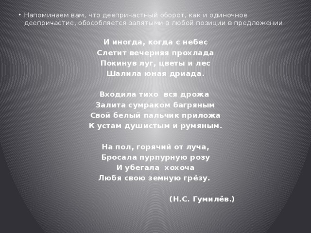 Напоминаем вам, что деепричастный оборот, как и одиночное деепричастие, обособляется запятыми в любой позиции в предложении. И иногда, когда с небес Слетит вечерняя прохлада Покинув луг, цветы и лес Шалила юная дриада.  Входила тихо вся дрожа Залита сумраком багряным Свой белый пальчик приложа К устам душистым и румяным.  На пол, горячий от луча, Бросала пурпурную розу И убегала хохоча Любя свою земную грёзу.   (Н.C. Гумилёв.) 