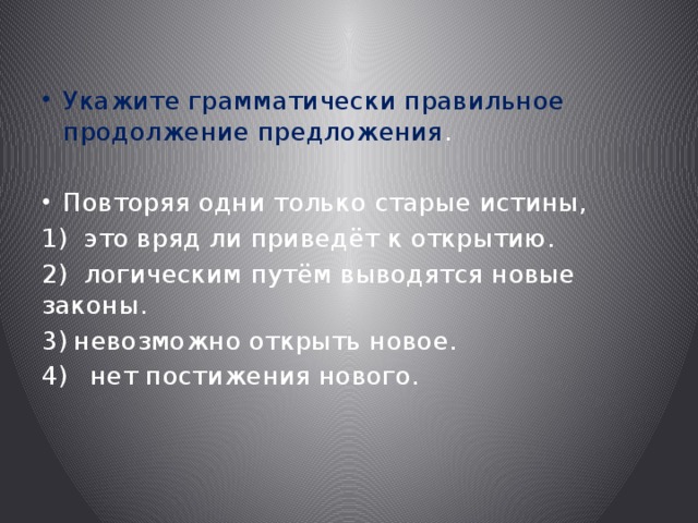 Укажите грамматически правильное продолжение предложения . Повторяя одни только старые истины, 1) это вряд ли приведёт к открытию. 2) логическим путём выводятся новые законы. невозможно открыть новое.  нет постижения нового. 