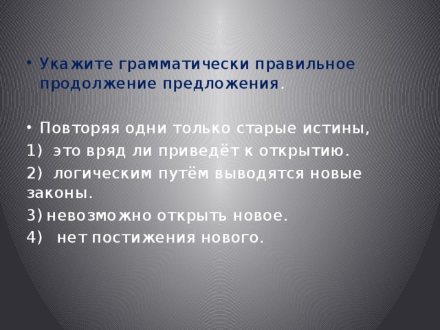 Укажите грамматически правильное продолжение предложения . Повторяя одни только старые истины, 1) это вряд ли приведёт к открытию. 2) логическим путём выводятся новые законы. невозможно открыть новое.  нет постижения нового. 