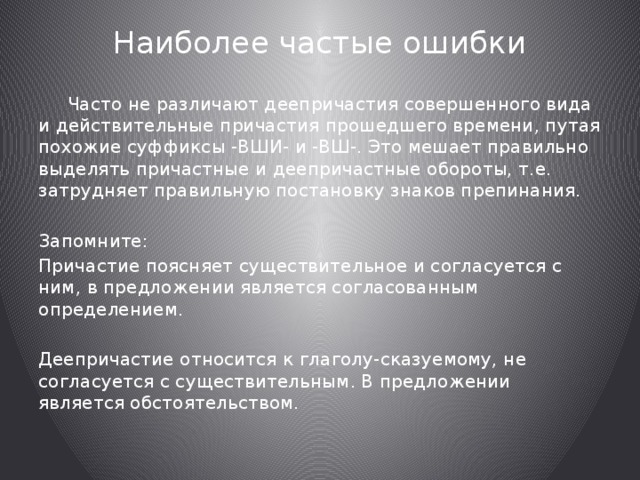 Наиболее частые ошибки    Часто не различают деепричастия совершенного вида и действительные причастия прошедшего времени, путая похожие суффиксы -ВШИ- и -ВШ-. Это мешает правильно выделять причастные и деепричастные обороты, т.е. затрудняет правильную постановку знаков препинания. Запомните: Причастие поясняет существительное и согласуется с ним, в предложении является согласованным определением. Деепричастие относится к глаголу-сказуемому, не согласуется с существительным. В предложении является обстоятельством. 