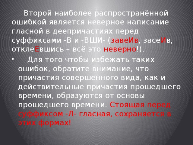  Второй наиболее распространённой ошибкой является неверное написание гласной в деепричастиях перед суффиксами -В и -ВШИ- ( завеИв , засе И в, откле Е вшись – всё это неверно !).  Для того чтобы избежать таких ошибок, обратите внимание, что причастия совершенного вида, как и действительные причастия прошедшего времени, образуются от основы прошедшего времени. Стоящая перед суффиксом -Л- гласная, сохраняется в этих формах! 