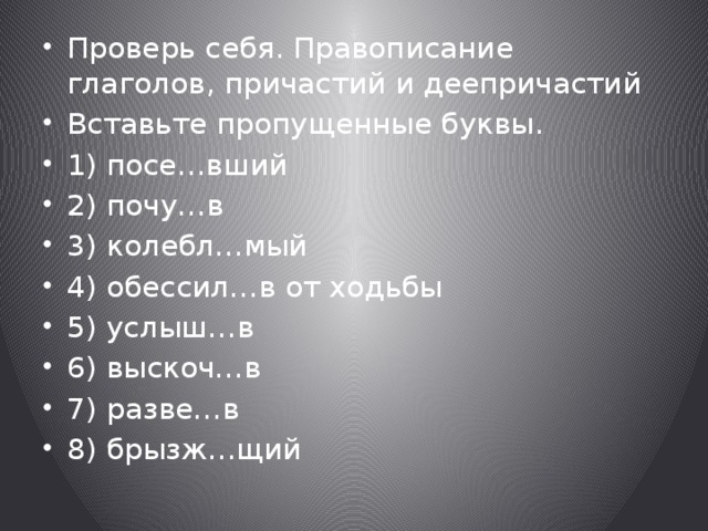 Проверь себя. Правописание глаголов, причастий и деепричастий Вставьте пропущенные буквы. 1) посе…вший 2) почу…в 3) колебл…мый 4) обессил…в от ходьбы 5) услыш…в 6) выскоч…в 7) разве…в 8) брызж…щий 
