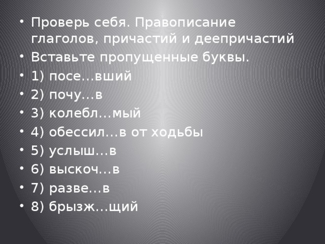 Проверь себя. Правописание глаголов, причастий и деепричастий Вставьте пропущенные буквы. 1) посе…вший 2) почу…в 3) колебл…мый 4) обессил…в от ходьбы 5) услыш…в 6) выскоч…в 7) разве…в 8) брызж…щий 