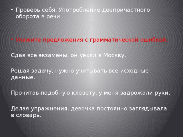 Проверь себя. Употребление деепричастного оборота в речи Укажите предложения с грамматической ошибкой. Сдав все экзамены, он уехал в Москву. Решая задачу, нужно учитывать все исходные данные. Прочитав подобную клевету, у меня задрожали руки. Делая упражнения, девочка постоянно заглядывала в словарь. 