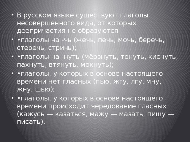 В русском языке существуют глаголы несовершенного вида, от которых деепричастия не образуются: • глаголы на -чь (жечь, печь, мочь, беречь, стеречь, стричь); • глаголы на -нуть (мёрзнуть, тонуть, киснуть, пахнуть, втянуть, мокнуть); • глаголы, у которых в основе настоящего времени нет гласных (пью, жгу, лгу, мну, жну, шью); • глаголы, у которых в основе настоящего времени происходит чередование гласных (кажусь — казаться, мажу — мазать, пишу — писать). 