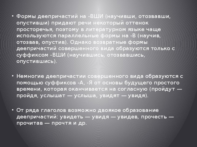 Формы деепричастий на -ВШИ (научивши, отозвавши, опустивши) придают речи некоторый оттенок просторечья, поэтому в литературном языке чаще используются параллельные формы на -В (научив, отозвав, опустив). Однако возвратные формы деепричастий совершенного вида образуются только с суффиксом -ВШИ (научившись, отозвавшись, опустившись). Немногие деепричастии совершенного вида образуются с помощью суффиксов -А, -Я от основы будущего простого времени, которая оканчивается на согласную (пройдут — пройдя, услышат — услыша, увидят — увидя). От ряда глаголов возможно двоякое образование деепричастий: увидеть — увидя — увидев, прочесть — прочитав — прочтя и др. 