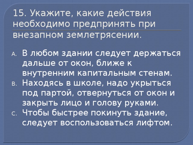 15. Укажите, какие действия необходимо предпринять при внезапном землетрясении. В любом здании следует держаться дальше от окон, ближе к внутренним капитальным стенам. Находясь в школе, надо укрыться под партой, отвернуться от окон и закрыть лицо и голову руками. Чтобы быстрее покинуть здание, следует воспользоваться лифтом.