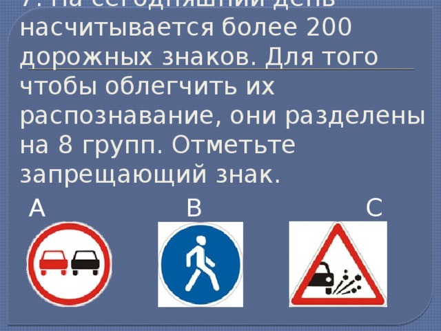 7. На сегодняшний день насчитывается более 200 дорожных знаков. Для того чтобы облегчить их распознавание, они разделены на 8 групп. Отметьте запрещающий знак. А В С