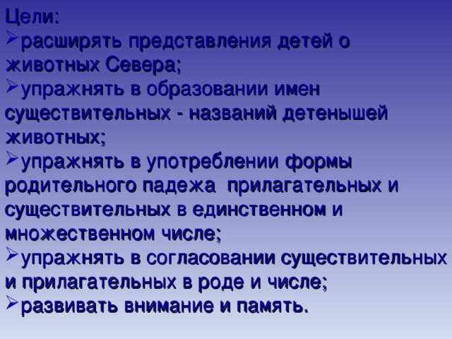 Цели: расширять представления детей о животных Севера; упражнять в образовании имен существительных - названий детенышей животных; упражнять в употреблении формы родительного падежа прилагательных и существительных в единственном и множественном числе; упражнять в согласовании существительных и прилагательных в роде и числе; развивать внимание и память. 
