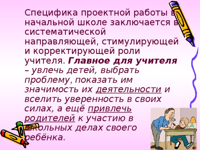 Специфика проектной работы в начальной школе заключается в систематической направляющей, стимулирующей и корректирующей роли учителя. Главное для учителя – увлечь детей, выбрать проблему , показать им значимость их деятельности и вселить уверенность в своих силах, а ещё привлечь родителей к участию в школьных делах своего ребёнка.