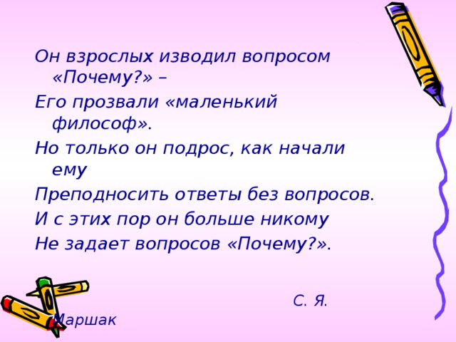 Он взрослых изводил вопросом «Почему?» – Его прозвали «маленький философ». Но только он подрос, как начали ему Преподносить ответы без вопросов. И с этих пор он больше никому Не задает вопросов «Почему?».   С. Я. Маршак