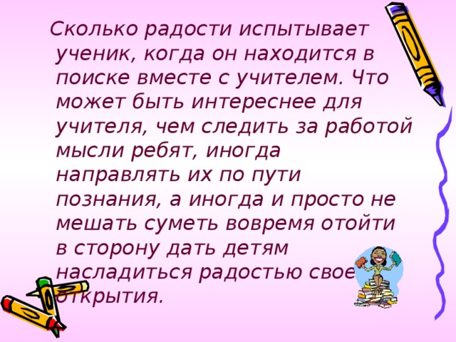 Сколько радости испытывает ученик, когда он находится в поиске вместе с учителем. Что может быть интереснее для учителя, чем следить за работой мысли ребят, иногда направлять их по пути познания, а иногда и просто не мешать суметь вовремя отойти в сторону дать детям насладиться радостью своего открытия.