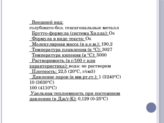  Внешний вид: голубовато-бел. гексагональные металл  Брутто-формула (система Хилла): Os  Формула в виде текста: Os  Молекулярная масса (в а.е.м.): 190,2  Температура плавления (в °C): 3027  Температура кипения (в °C): 5000  Растворимость (в г/100 г или характеристика): вода: не растворим  Плотность: 22,5 (20°C, г/см3)  Давление паров (в мм.рт.ст.): 1 (3240°C) 10 (3630°C) 100 (4110°C)  Удельная теплоемкость при постоянном давлении (в Дж/г·K): 0,129 (0-25°C) 
