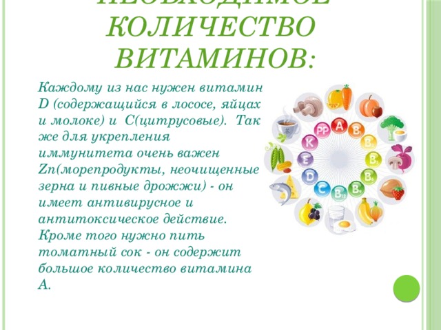 Употреблять необходимое количество витаминов:  Каждому из нас нужен витамин D (содержащийся в лососе, яйцах и молоке) и C(цитрусовые). Так же для укрепления иммунитета очень важен Zn(морепродукты, неочищенные зерна и пивные дрожжи) - он имеет антивирусное и антитоксическое действие. Кроме того нужно пить томатный сок - он содержит большое количество витамина А. 