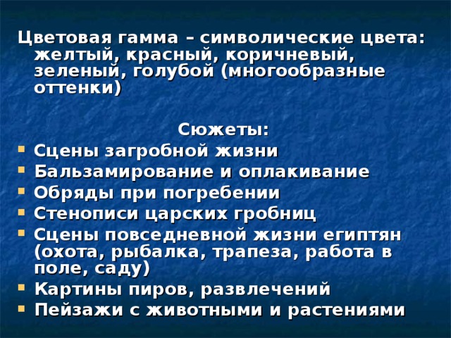 Цветовая гамма – символические цвета: желтый, красный, коричневый, зеленый, голубой (многообразные оттенки)  Сюжеты: Сцены загробной жизни Бальзамирование и оплакивание Обряды при погребении Стенописи царских гробниц Сцены повседневной жизни египтян (охота, рыбалка, трапеза, работа в поле, саду) Картины пиров, развлечений Пейзажи с животными и растениями 